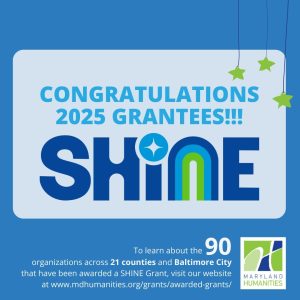 Image says “Congratulations 2025 SHINE Grantees! To learn about the 90 organizations across 21 counties and Baltimore City that have been awarded a SHINE Grant, visit our website at mdhumanities.org/grants.” SHINE is in all capital letters as it’s an abbreviation. There is a Maryland Humanities logo at the bottom.